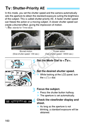 Page 160160
In this mode, you set the shutter speed and the camera automatically 
sets the aperture to obtain the standard exposure suiting the brightness 
of the subject. This is called shutter- priority AE. A faster shutter speed 
can freeze the action or a moving s ubject. A slower shutter speed can 
create a blurred effect, giving the impression of motion.
* < s > stands for Time value.
1Set the Mode Dial to < s>.
2Set the desired shutter speed.
 While looking at the LCD panel, turn 
the < 6> dial.
3Focus...