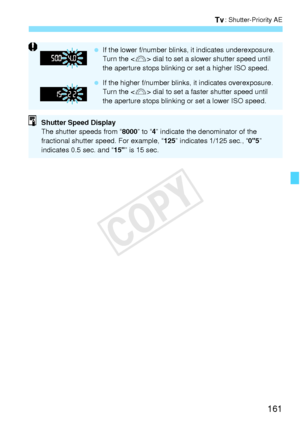 Page 161161
s: Shutter-Priority AE
 If the lower f/number blinks , it indicates underexposure.
Turn the < 6> dial to set a slower  shutter speed until 
the aperture stops blinking  or set a higher ISO speed.
  If the higher f/number blinks , it indicates overexposure.
Turn the < 6> dial to set a faster  shutter speed until 
the aperture stops blinking  or set a lower ISO speed.
Shutter Speed Display
The shutter speeds from “8000” to “4” indicate the denominator of the 
fractional shutter speed. For example, “...