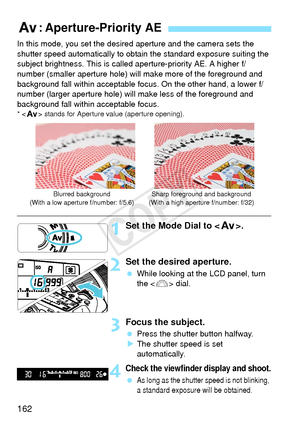 Page 162162
In this mode, you set the desired aperture and the camera sets the 
shutter speed automatically to obtain the standard exposure suiting the 
subject brightness. This is called aperture-priority AE. A higher f/
number (smaller aperture hole) will make more of the foreground and 
background fall within acceptable focus. On the other hand, a lower f/
number (larger aperture hole) will  make less of the foreground and 
background fall within acceptable focus.
* < f > stands for Aperture  value (aperture...