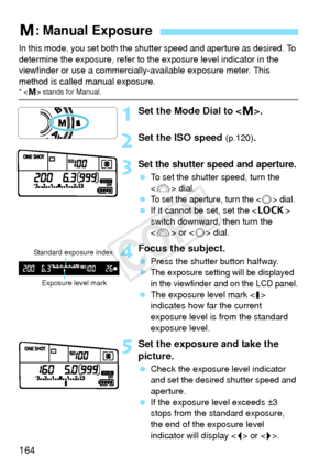 Page 164164
In this mode, you set both the shutter speed and aperture as desired. To 
determine the exposure, refer to the exposure level indicator in the 
viewfinder or use a commercially-available exposure meter. This 
method is called manual exposure.
*  stands for Manual.
1Set the Mode Dial to < a>.
2Set the ISO speed (p.120).
3Set the shutter speed and aperture.
  To set the shutter speed, turn the 
 dial.
 
To set the aperture, turn the  dial.  If it cannot be set, set the < R> 
switch downward, then turn...