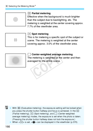 Page 166q Selecting the Metering Mode N
166
w Partial metering
Effective when the background is much brighter 
than the subject due to backlighting, etc. The 
metering is weighted at the center covering approx. 
7.7% of the viewfinder area.
r Spot metering
This is for metering a specif ic spot of the subject or 
scene. The metering is weighted at the center 
covering approx. 3.0% of the viewfinder area.
e Center-weighted average metering
The metering is weighted at  the center and then 
averaged for the entire...