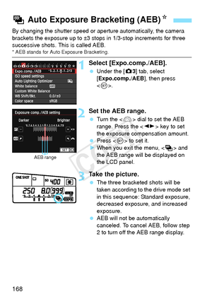 Page 168168
By changing the shutter speed or aperture automatically, the camera 
brackets the exposure up to ±3 st ops in 1/3-stop increments for three 
successive shots.  This is called AEB.
* AEB stands for Auto  Exposure Bracketing.
1Select [Expo.comp./AEB].
 Under the [ z3] tab, select 
[Expo.comp./AEB ], then press 
< 0 >.
2Set the AEB range.
  Turn the < 6> dial to set the AEB 
range. Press the < U> key to set 
the exposure compensation amount.
  Press < 0> to set it.
X When you exit the menu, < h> and...