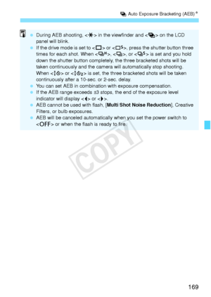 Page 169169
h Auto Exposure Bracketing (AEB) N
 During AEB shooting, < A> in the viewfinder and < h> on the LCD 
panel will blink.
  If the drive mode is set to < u> or < B>, press the shutter button three 
times for each shot. When , < i>, or  is set and you hold 
down the shutter button completely,  the three bracketed shots will be 
taken continuously and the camera  will automatically stop shooting. 
When < Q> or < k> is set, the three bracke ted shots will be taken 
continuously after a 10-sec. or 2-sec....