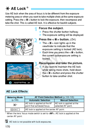 Page 170170
Use AE lock when the area of focus is to be different from the exposure 
metering area or when you want to take multiple shots at the same exposure 
setting. Press the 
< A > button to lock the  exposure, then recompose and take the shot. This is called AE lock.  It is effective for backlit subjects.
1Focus the subject.
 Press the shutter button halfway.
XThe exposure setting will be displayed.
2Press the < A> button. (0 )
X The < A> icon lights up in the 
viewfinder to indicate that the 
exposure...