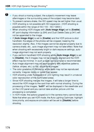 Page 174w: HDR (High Dynamic Range) Shooting N
174
 If you shoot a moving subject, th e subject’s movement may leave 
afterimages or the surrounding area  of the subject may become dark.
  To prevent camera shake, the ISO sp eed may be set higher than usual.
  HDR shooting is not possible with  ISO expansion. (HDR shooting is 
possible within the range  of ISO 100 - ISO 12800.)
  When shooting HDR images with [ Auto Image Align] set to [Enable], 
AF point display informat ion (p.294) and Dust Dele te Data...