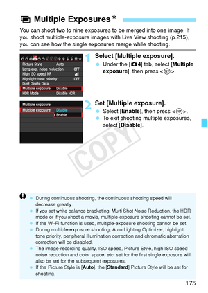 Page 175175
You can shoot two to nine exposures to be merged into one image. If 
you shoot multiple-exposure images with Live View shooting (p.215), 
you can see how the single exposures merge while shooting.
1Select [Multiple exposure].
 Under the [ z4] tab, select [Multiple 
exposure ], then press < 0>.
2Set [Multiple exposure].
  Select [Enable ], then press .
  To exit shooting multiple exposures, 
select [Disable ].
P Multiple Exposures N
 During continuous shooting, the  continuous shooting speed will...