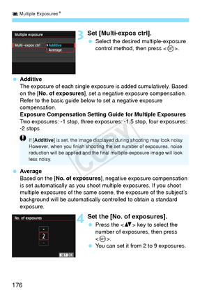 Page 176P Multiple Exposures N
176
3Set [Multi-expos ctrl].
 Select the desired multiple-exposure 
control method, then press < 0>.
  Additive
The exposure of each single exposure is added cumulatively. Based 
on the [ No. of exposures ], set a negative exposure compensation. 
Refer to the basic guide below to set a negative exposure 
compensation.
Exposure Compensation Setting Guide for Multiple Exposures
Two exposures: -1 stop, three expos ures: -1.5 stop, four exposures: 
-2 stops
  Average
Based on the [ No....