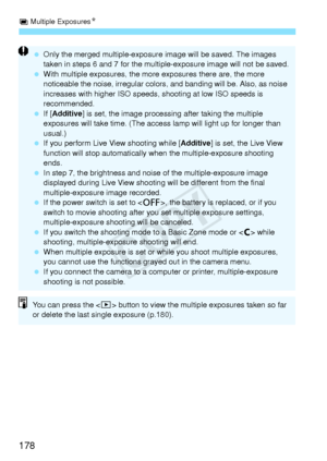 Page 178P Multiple Exposures N
178
 Only the merged multiple-exposure  image will be saved. The images 
taken in steps 6 and 7 for the multip le-exposure image will not be saved.
  With multiple exposures, the more  exposures there are, the more 
noticeable the noise, irregular colors , and banding will be. Also, as noise 
increases with higher ISO speeds,  shooting at low ISO speeds is 
recommended.
  If [Additive ] is set, the image processing  after taking the multiple 
exposures will take time. (The access...