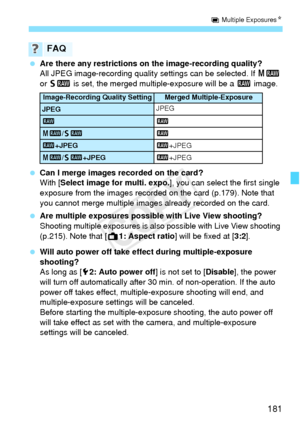 Page 181181
P Multiple Exposures N
 Are there any restrictions on the image-recording quality?
All JPEG image-recording qualit y settings can be selected. If 41 
or  61  is set, the merged multiple-exposure will be a  1 image.
  Can I merge images recorded on the card?
With [Select image for multi. expo. ], you can select the first single 
exposure from the images recorded on the card (p.179). Note that 
you cannot merge multiple images already recorded on the card.
  Are multiple exposures possible with Live...
