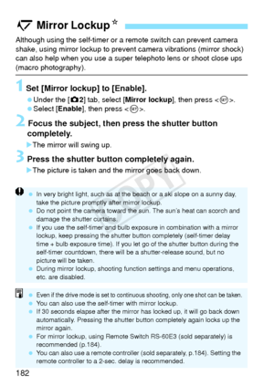 Page 182182
Although using the self-timer or a remote switch can prevent camera 
shake, using mirror lockup to prevent camera vibrations (mirror shock) 
can also help when you use a super  telephoto lens or shoot close ups 
(macro photography).
1 Set [Mirror lockup] to [Enable].
 Under the [z2] tab, select [Mirror lockup ], then press .
 Select [Enable ], then press .
2 Focus the subject, then press the shutter button 
completely.
X The mirror will swing up.
3 Press the shutter button completely again.
XThe...