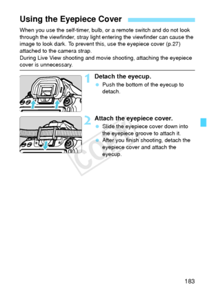 Page 183183
When you use the self-timer, bulb, or a remote switch and do not look 
through the viewfinder, stray light en tering the viewfinder can cause the 
image to look dark. To prevent th is, use the eyepiece cover (p.27) 
attached to the camera strap.
During Live View shooting and movi e shooting, attaching the eyepiece 
cover is unnecessary.
1Detach the eyecup.
 Push the bottom of the eyecup to 
detach.
2Attach the eyepiece cover.
 Slide the eyepiece cover down into 
the eyepiece groove to attach it....