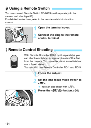 Page 184184
You can connect Remote Switch RS-60E3 (sold separately) to the 
camera and shoot (p.416).
For detailed instructions, refer to the remote switch’s instruction 
manual.
1Open the terminal cover.
2Connect the plug to the remote 
control terminal.
F Using a Remote Switch
R Remote Control Shooting
With Remote Controller RC-6 (sold separately), you 
can shoot remotely up to approx. 5 meters/16.4 feet 
from the camera. You can either shoot immediately or 
use a 2-sec. delay.
You can also use Remote...