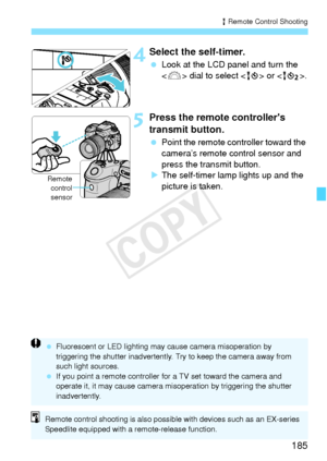 Page 185185
R Remote Control Shooting
 4Select the self-timer.
 Look at the LCD panel and turn the 
 dial to select < Q> or < k>.
5Press the remote controllers 
transmit button.
 Point the remote c ontroller toward the 
camera’s remote control sensor and 
press the transmit button.
X The self-timer lamp lights up and the 
picture is taken.
Remote
control
sensor
  Fluorescent or LED lighting may ca use camera misoperation by 
triggering the shutter inadvertently.  Try to keep the camera away from 
such light...