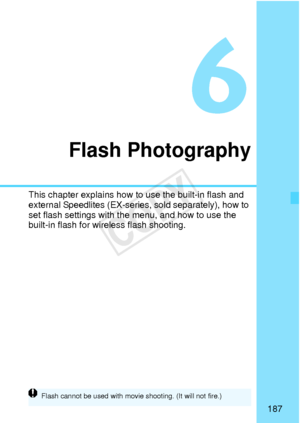 Page 187187
Flash Photography
This chapter explains how to use the built-in flash and 
external Speedlites (EX-series, sold separately), how to 
set flash settings with th e menu, and how to use the 
built-in flash for wireless flash shooting.
Flash cannot be used  with movie shooting. (It will not fire.)
COPY  