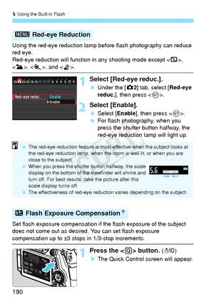 Page 190D Using the Built-in Flash
190
Using the red-eye reduction lamp  before flash photography can reduce 
red eye.
Red-eye reduction will function  in any shooting mode except , 
, < 5>, and < G>.
1Select [Red-eye reduc.].
  Under the [ z2] tab, select [Red-eye 
reduc.], then press < 0>.
2Select [Enable].
  Select [Enable ], then press .
  For flash photography, when you 
press the shutter button halfway, the 
red-eye reduction lamp will light up.
Set flash exposure compensation if  the flash exposure of the...