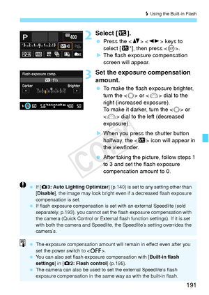 Page 191191
D Using the Built-in Flash
2Select [ y].
 Press the < V>  keys to 
select [y *], then press < 0>.
X The flash exposure compensation 
screen will appear.
3Set the exposure compensation 
amount.
  To make the flash exposure brighter, 
turn the < 5> or < 6> dial to the 
right (increased exposure).
To make it darker, turn the  or 
< 6 > dial to the left (decreased 
exposure).
X When you press the shutter button 
halfway, the < y> icon will appear in 
the viewfinder.
  After taking the picture, follow...