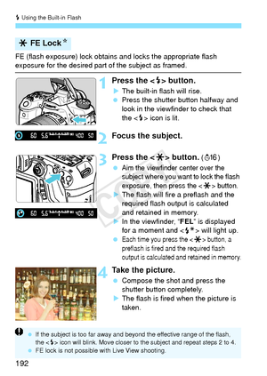 Page 192D Using the Built-in Flash
192
FE (flash exposure) lock obtains  and locks the appropriate flash exposure for the desired part of the subject as framed.
1Press the  button.
X The built-in flash will rise.
  Press the shutter button halfway and 
look in the viewfinder to check that 
the < D> icon is lit.
2Focus the subject.
3Press the < A> button. (8 )
 
Aim the viewfinder center over the 
subject where you want to lock the flash 
exposure, then press the <
A> button.X The flash will fire a preflash and...