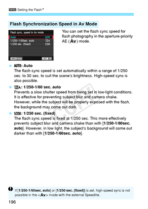 Page 1963 Setting the Flash N
196
You can set the flash sync speed for 
flash photography in the aperture-priority 
AE (f) mode.
  : Auto
The flash sync speed is set automatically within a range of 1/250 
sec. to 30 sec. to suit the scene’s brightness. High-speed sync is 
also possible.
  : 1/250-1/60 sec. auto
Prevents a slow shutter speed from  being set in low-light conditions. 
It is effective for preventing subject blur and camera shake. 
However, while the subject will be properly exposed with the flash,...