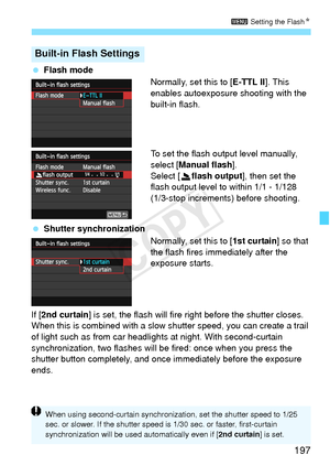 Page 197197
3 Setting the FlashN
 Flash mode
Normally, set this to [E-TTL II ]. This 
enables autoexposure shooting with the 
built-in flash.
To set the flash output level manually, 
select [Manual flash ].
Select [2 flash output ], then set the 
flash output level to within 1/1 - 1/128 
(1/3-stop increments) before shooting.
  Shutter synchronization
Normally, set this to [1st curtain] so that 
the flash fires immediately after the 
exposure starts.
If [ 2nd curtain ] is set, the flash will fire right before...