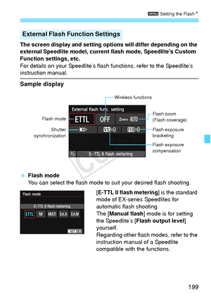 Page 199199
3 Setting the FlashN
The screen display and setting  options will differ depending on the 
external Speedlite model, current flash mode, Speedlite’s Custom 
Function settings, etc.
For details on your Speedlite’s flash  functions, refer to the Speedlite’s 
instruction manual.
Sample display
 Flash mode
You can select the flash mode to suit your desired flash shooting.
[E-TTL II flash metering] is the standard 
mode of EX-series Speedlites for 
automatic flash shooting.
The [Manual flash ] mode is for...