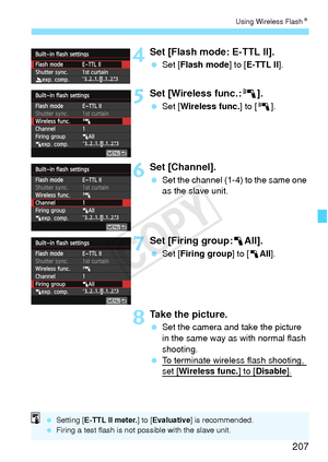 Page 207207
Using Wireless FlashN
4Set [Flash mode: E-TTL II].
 Set [ Flash mode ] to [E-TTL II ].
5Set [Wireless func.: 0].
 Set [ Wireless func.] to [0 ].
6Set [Channel].
 Set the channel (1-4) to the same one 
as the slave unit.
7Set [Firing group:1 All].
 Set [ Firing group] to [1 All].
8Take the picture.
 Set the camera and take the picture 
in the same way as with normal flash 
shooting.
  To terminate wireless flash shooting, 
set [Wireless func.] to [Disable].
 Setting [ E-TTL II meter. ] to [Evaluative...