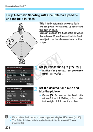 Page 208Using Wireless FlashN
208
This is fully automatic wireless flash 
shooting with one external Speedlite and 
the built-in flash.
You can change the flash ratio between 
the external Speedlite and built-in flash 
to adjust how the shadows look on the 
subject.
1Set [Wireless func.] to [0 :3].
  In step 5 on page 207, set [ Wireless 
func. ] to [0 :3].
2Set the desired flash ratio and 
take the picture.
 Select [1 :2] and set the flash ratio 
within 8:1 to 1:1. Setting a flash ratio 
to the right of 1:1 is...