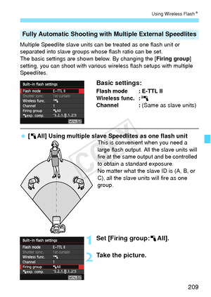 Page 209209
Using Wireless FlashN
Multiple Speedlite slave units can be treated as one flash unit or 
separated into slave groups whose flash ratio can be set.
The basic settings are shown below. By changing the [ Firing group] 
setting, you can shoot with various wir eless flash setups with multiple 
Speedlites.
Basic settings:
Flash mode : E-TTL II
Wireless func. : 0
Channel :  (Same as slave units)
 [1All] Using multiple slave Speedlites as one flash unitThis is convenient when you need a 
large flash output....