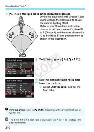 Page 210Using Wireless FlashN
210
 [1 (A:B)] Multiple slave  units in multiple groupsDivide the slave units into Groups A and 
B and change the flash ratio to obtain 
the desired lighting effect.
Refer to your Speedlite’s instruction 
manual to set one slave unit’s slave ID 
to A (Group A) and the other slave unit’s 
ID to B (Group B) and position them as 
shown in the illustration.
1Set [Firing group] to [1  (A:B)].
2Set the desired flash ratio and 
take the picture.
 Select [A:B fire ratio ] and set the 
flash...