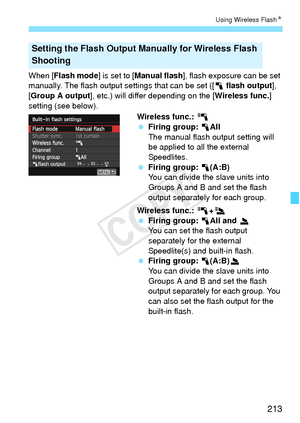 Page 213213
Using Wireless FlashN
When [Flash mode ] is set to [Manual flash ], flash exposure can be set 
manually. The flash output se ttings that can be set ([1 flash output], 
[Group A output ], etc.) will differ depending on the [ Wireless func.] 
setting (see below).
Wireless func.: 0
 Firing group:  1All
The manual flash output setting will 
be applied to all the external 
Speedlites.
  Firing group:  1(A:B)
You can divide the slave units into 
Groups A and B and set the flash 
output separately for each...