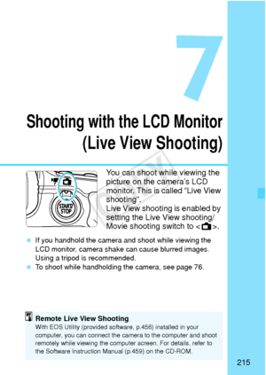 Page 215215
Shooting with the LCD Monitor
(Live View Shooting)
You can shoot while viewing the 
picture on the camera’s LCD 
monitor. This is called “Live View 
shooting”.
Live View shooting is enabled by 
setting the Live View shooting/
Movie shooting switch to .
 If you handhold the camera and  shoot while viewing the 
LCD monitor, camera shak e can cause blurred images. 
Using a tripod is recommended.
  To shoot while handholding the camera, see page 76.
Remote Live View ShootingWith EOS Utility (provided...