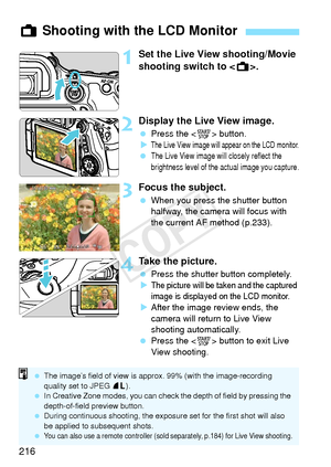 Page 216216
1Set the Live View shooting/Movie 
shooting switch to .
2Display the Live View image.
 Press the < 0> button.
X
The Live View image will  appear on the LCD monitor. The Live View image will closely reflect the 
brightness level of the actual image you capture.
3Focus the subject.
 When you press the shutter button 
halfway, the camera will focus with 
the current AF method (p.233).
4Take the picture.
 Press the shutter button completely.
X
The picture will be ta ken and the captured 
image is...