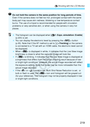 Page 219219
A Shooting with the LCD Monitor
Do not hold the camera in the same  position for long periods of time. 
Even if the camera does not feel to o hot, prolonged contact with the same 
body part may cause skin redness, b listering or low-temperature contact 
burns. The use of a trip od is recommended for pe ople with circulation 
problems or very sensit ive skin, or when using  the camera in very hot 
places.
  The histogram can be displayed when [ A1: Expo. simulation: Enable ] 
(p.230) is set.
  You can...