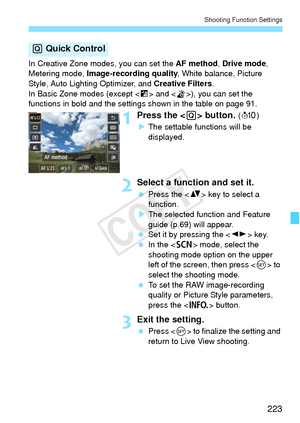 Page 223223
Shooting Function Settings
In Creative Zone modes, you can set the AF method, Drive mode , 
Metering mode,  Image-recording quality , White balance, Picture 
Style, Auto Lighting Optimizer, and Creative Filters .
In Basic Zone modes (except < F> and < G>), you can set the 
functions in bold and the settings shown in the table on page 91.
1Press the < Q> button. (7 )
X The settable functions will be 
displayed.
2Select a function and set it.
  Press the < V> key to select a 
function.
X The selected...