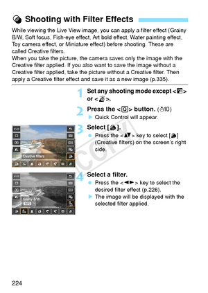 Page 224224
While viewing the Live View image, you can apply a filter effect (Grainy 
B/W, Soft focus, Fish-eye effect, Art bold effect, Water painting effect, 
Toy camera effect, or Miniature effect) before shooting. These are 
called Creative filters.
When you take the picture, the camera saves only the image with the 
Creative filter applied. If you also  want to save the image without a 
Creative filter applied, take the pi cture without a Creative filter. Then 
apply a Creative filter effect and save it as...