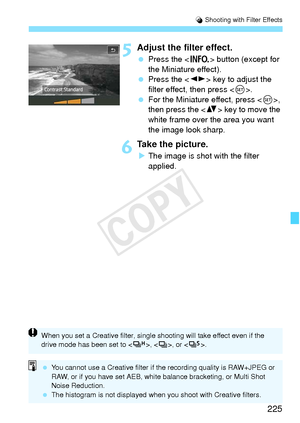 Page 225225
U Shooting with Filter Effects
5Adjust the filter effect.
  Press the < B> button (except for 
the Miniature effect).
  Press the < U> key to adjust the 
filter effect, then press < 0>.
  For the Miniature effect, press < 0>, 
then press the  key to move the 
white frame over the area you want 
the image look sharp.
6Take the picture.
X The image is shot with the filter 
applied.
When you set a Creative filt er, single shooting will take effect even if the 
drive mode has been set to < o>, , or <...