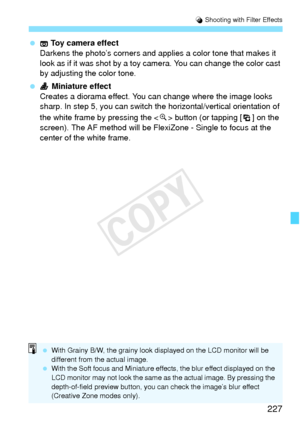 Page 227227
U Shooting with Filter Effects
  Toy camera effect
Darkens the photo’s corners and applie s a color tone that makes it 
look as if it was shot by a toy  camera. You can change the color cast 
by adjusting the color tone.
  Miniature effect
Creates a diorama effect. You  can change where the image looks 
sharp. In step 5, you can switch th e horizontal/vertical orientation of 
the white frame by pressing the < u> button (or tapping [ ] on the 
screen). The AF method will be FlexiZone - Single to focus...