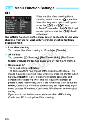 Page 228228
A1
When the Live View shooting/Movie 
shooting switch is set to , the Live 
View shooting menu options will appear 
under the [A1] and [ A2] tabs.
In Basic Zone modes, the [ A2] tab and 
certain options under the [ A1] tab will 
not appear.
The settable functions on this me nu screen apply only to Live View 
shooting. They do not work with viewfinder shooting (settings 
become invalid).
  Live View shooting
You can set Live View shooting to [ Enable] or [Disable ].
  AF method
You can select [...