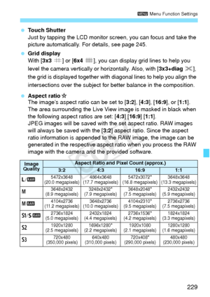 Page 229229
3 Menu Function Settings
 Touch Shutter
Just by tapping the LCD monitor sc reen, you can focus and take the 
picture automatically. For details, see page 245.
  Grid display
With [3x3  l] or [6x4 m ], you can display grid lines to help you 
level the camera vertically  or horizontally. Also, with [3x3+diag n], 
the grid is displayed together with  diagonal lines to help you align the 
intersections over the subject fo r better balance in the composition.
  Aspect ratio M
The image’s aspect ratio can...