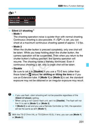 Page 231231
3 Menu Function Settings
A2 N
 Silent LV shootingN
•Mode 1
The shooting operation noise is qui eter than with normal shooting. 
Continuous shooting is also possible. If < o> is set, you can 
shoot at a maximum continuous s hooting speed of approx. 7.0 fps.
•Mode 2 When the shutter button is pressed completely, only one shot will 
be taken. While you keep holding down the shutter button, the 
camera operation will be suspended.  Then when you return to the 
shutter button’s halfway positi on, the...