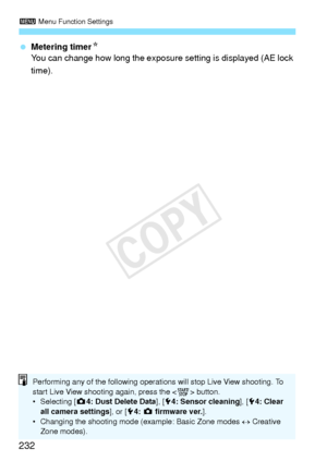 Page 2323 Menu Function Settings
232
 Metering timer N
You can change how long the exposure  setting is displayed (AE lock 
time).
Performing any of the following operations will stop Live View shooting. To 
start Live View shooting again, press the < 0> button.
• Selecting [z 4: Dust Delete Data ], [54: Sensor cleaning ], [54: Clear 
all camera settings ], or [54:  z  firmware ver. ].
• Changing the shooting mode  (example: Basic Zone modes ↔ Creative 
Zone modes).
COPY  