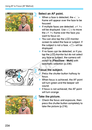 Page 234Using AF to Focus (AF Method)
234
2Select an AF point.
 When a face is detected, the < p> 
frame will appear over the face to be 
focused.
  If multiple faces are detected,  
will be displayed. Use < 9> to move 
the < q> frame over the face you 
want to focus on.
  You can also tap the LCD monitor 
screen to select the face or subject. If 
the subject is not a face, < > will be 
displayed.
  If no faces can be detected, or if you 
tap the LCD monitor but do not select 
any face or subject, the camera...