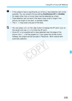 Page 235235
Using AF to Focus (AF Method)
 If the subject’s face is si gnificantly out of focus, fa ce detection will not be 
possible. You can prevent this by setting [ Continuous AF] to [Enable ].
  An object other than a human fa ce may be detected as a face.
  Face detection will not wo rk if the face is very small or large in the 
picture, too bright or too  dark, or partially hidden.
  The < p> may cover only part of the face.
  You can press  or the  button to display the AF point < > at 
the center and...