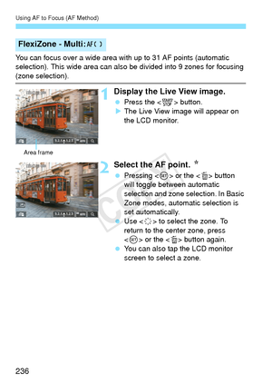 Page 236Using AF to Focus (AF Method)
236
You can focus over a wide area with up to 31 AF points (automatic 
selection). This wide area can also be divided into 9 zones for focusing 
(zone selection).
1Display the Live View image.
 Press the < 0> button.
X The Live View image will appear on 
the LCD monitor.
2Select the AF point.  N
 Pressing < 0> or the < L> button 
will toggle between automatic 
selection and zone se lection. In Basic 
Zone modes, automatic selection is 
set automatically.
  Use < 9> to select...