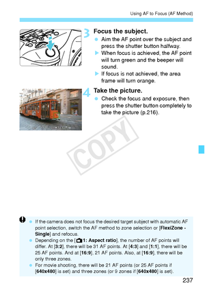 Page 237237
Using AF to Focus (AF Method)
3Focus the subject.
 Aim the AF point over the subject and 
press the shutter button halfway.
X When focus is achi eved, the AF point 
will turn green a nd the beeper will 
sound.
X If focus is not achieved, the area 
frame will turn orange.
4Take the picture.
  Check the focus and exposure, then 
press the shutter button completely to 
take the picture (p.216).
 If the camera does not fo cus the desired target subject with automatic AF 
point selection, switch the AF...