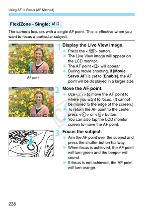 Page 238Using AF to Focus (AF Method)
238
The camera focuses with a single AF point. This is effective when you want to focus a particular subject.
1Display the Live View image.
 Press the < 0> button.
X The Live View image will appear on 
the LCD monitor.
X The AF point < > will appear.
  During movie shooting, if [ Movie 
Servo AF ] is set to [ Enable], the AF 
point will be displayed in a larger size.
2Move the AF point.
  Use < 9> to move the AF point to 
where you want to focus. (It cannot 
be moved to the...