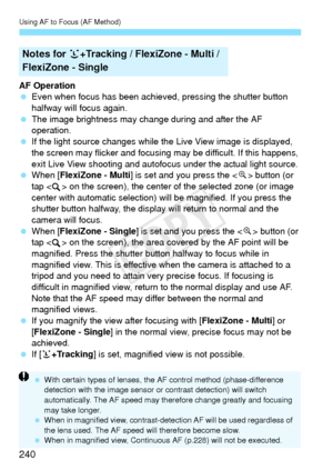 Page 240Using AF to Focus (AF Method)
240
AF Operation
 Even when focus has been achieved, pressing the shutter button 
halfway will focus again.
  The image brightness may cha nge during and after the AF 
operation.
  If the light source changes while th e Live View image is displayed, 
the screen may flicker and focusing  may be difficult. If this happens, 
exit Live View shooting and autofocus  under the actual light source.
  When [FlexiZone - Multi ] is set and you press the < u> button (or 
tap < > on the...