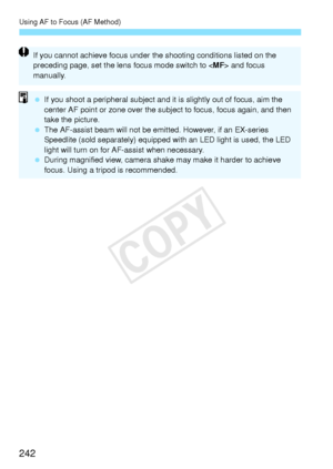Page 242Using AF to Focus (AF Method)
242
If you cannot achieve focus under the shooting conditions listed on the 
preceding page, set the lens  focus mode switch to  and focus 
manually.
  If you shoot a peripheral subject and it is slightly out of focus, aim the 
center AF point or zone  over the subject to focus,  focus again, and then 
take the picture.
  The AF-assist beam will not be em itted. However, if an EX-series 
Speedlite (sold separately) equipped  with an LED light is used, the LED 
light will...