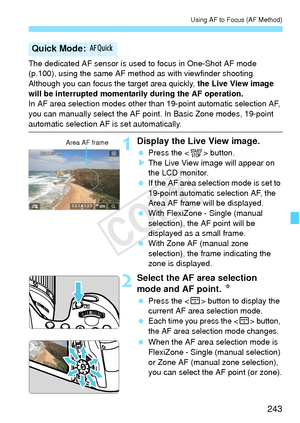 Page 243243
Using AF to Focus (AF Method)
The dedicated AF sensor is used to focus in One-Shot AF mode 
(p.100), using the same AF method as with viewfinder shooting.
Although you can focus the target area quickly,  the Live View image 
will be interrupted momentar ily during the AF operation.
In AF area selection modes other t han 19-point automatic selection AF, 
you can manually select the AF point. In Basic Zone modes, 19-point 
automatic selection AF is set automatically.
1Display the Live View image....