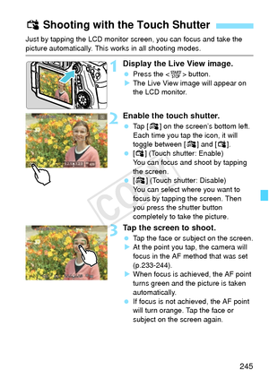 Page 245245
Just by tapping the LCD monitor screen, you can focus and take the 
picture automatically. This works in all shooting modes.
1Display the Live View image.
 Press the < 0> button.
X The Live View image will appear on 
the LCD monitor.
2Enable the touch shutter.
  Tap [y ] on the screen’s bottom left. 
Each time you tap the icon, it will 
toggle between [ y] and [x ].
  [x ] (Touch shutter: Enable)
You can focus and shoot by tapping 
the screen.
  [y ] (Touch shutter: Disable)
You can select where you...