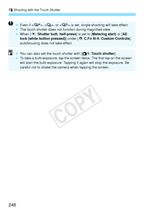 Page 246x Shooting with the Touch Shutter
246
 Even if < o>, , or < M> is set, single shooting will take effect.
  The touch shutter does  not function during magnified view.
  When [V  Shutter butt. half-press ] is set to [Metering start ] or [AE 
lock (while button pressed) ] under [8 C.Fn III-4: Custom Controls], 
autofocusing does not take effect.
  You can also set the  touch shutter with [A 1: Touch shutter].
  To take a bulb exposure, tap the screen  twice. The first tap on the screen 
will start the bulb...